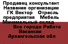 Продавец-консультант › Название организации ­ ГК Вектор › Отрасль предприятия ­ Мебель › Минимальный оклад ­ 15 000 - Все города Работа » Вакансии   . Архангельская обл.